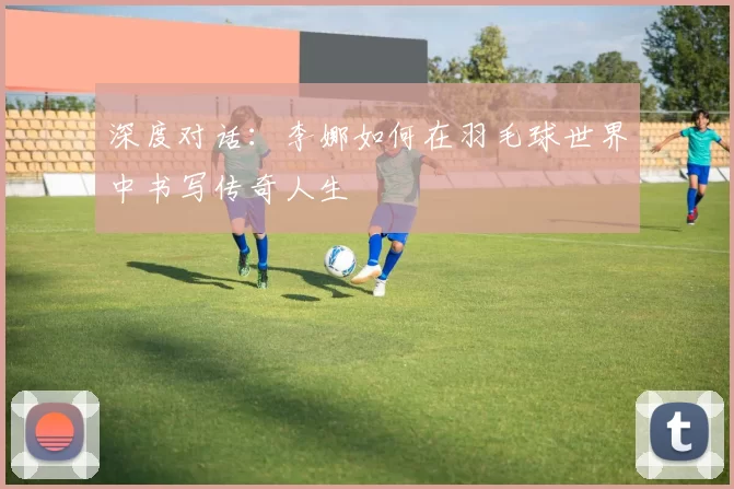 深度对话：李娜如何在羽毛球世界中书写传奇人生