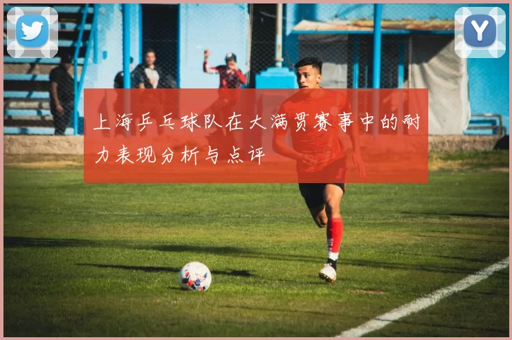 上海乒乓球队在大满贯赛事中的耐力表现分析与点评