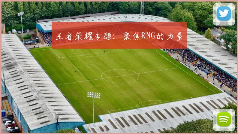 王者荣耀专题：聚焦RNG的力量