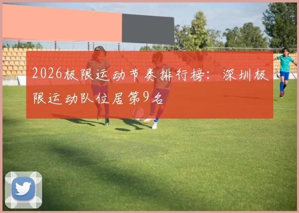 2026极限运动节奏排行榜：深圳极限运动队位居第9名