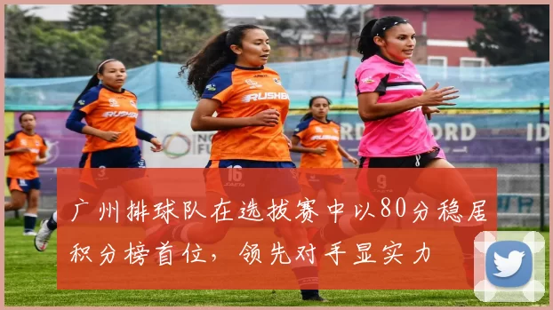 广州排球队在选拔赛中以80分稳居积分榜首位，领先对手显实力