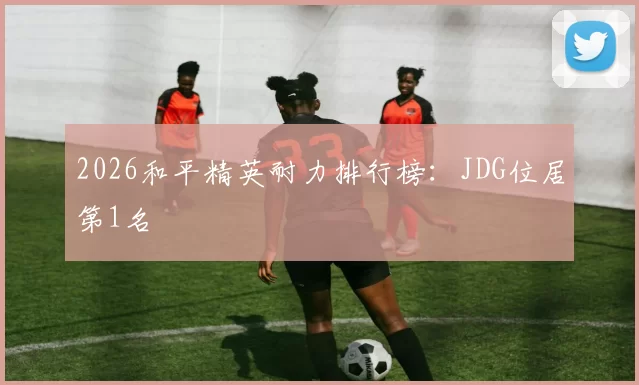 2026和平精英耐力排行榜：JDG位居第1名