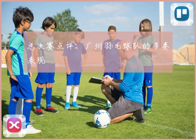 总决赛点评：广州羽毛球队的节奏表现