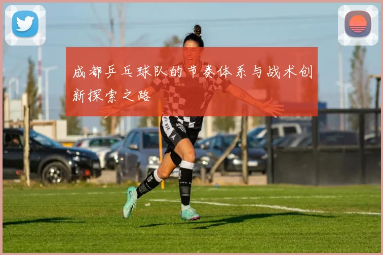 成都乒乓球队的节奏体系与战术创新探索之路