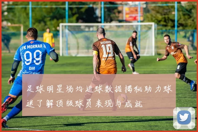 足球明星场均进球数据揭秘助力球迷了解顶级球员表现与成就