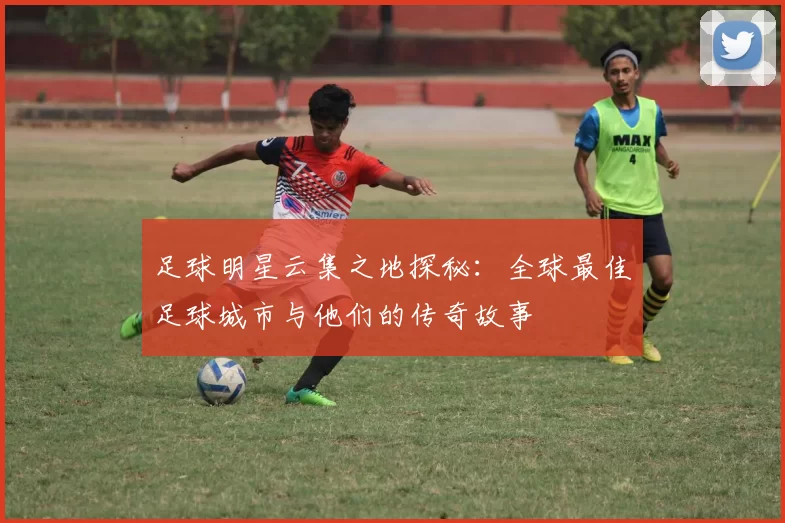 足球明星云集之地探秘：全球最佳足球城市与他们的传奇故事